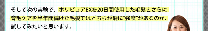 そして次の実験で、ポリピュアEXを20日間使用した毛髪とさらに育毛ケアを半年間続けた毛髪ではどちらが髪に強度があるのか、試してみたいと思います。
