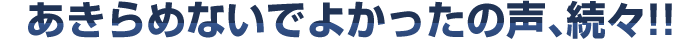 あきらめないでよかったの声、続々!!