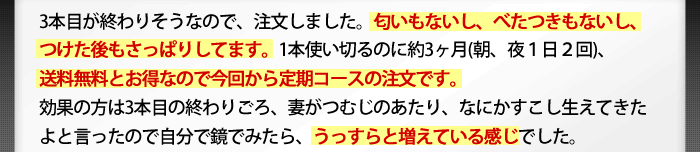 3本目が終わりそうなので、注文しました。匂いもないし、べたつきもないし、つけた後もさっぱりします。1本使い切るのに約３ヶ月（朝、夜1日2回）、送料無料とお得なので今回から定期コースでの注文です。効果の方は3本目の終わりごろ、妻がつむじのあたり、なにかすこし生えてきたよと言ったので自分で鏡で見たら、うっすらと増えている感じでした。今日届いたので明日からがまた楽しみです。