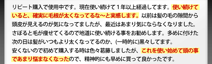 リピート購入で使用中です。現在使い続けて1年以上経過してます。使い続けていると、確実に毛根が太くなってるなーと実感します。以前は髪の毛の隙間から頭皮が見えるのが気になってましたが、最近はあまり気にならなくなりました。さぼると毛が痩せてくるので地道に使い続ける事をお勧めします。多めにつけた次の日は髪がいつもより太くなっているのか、（一時的に）黒々してます。安くないので初めて購入する時は色々葛藤しましたが、これを使い始めて頭のことであまり悩まなくなったので、精神的にも早めに買って良かったです。