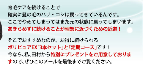育毛ケアを続けることで確実に髪の毛のハリ・コシは戻ってきているんです。ここでやめてしまってはまた元の状態に戻ってしまします。あきらめずに続けることが理想に近づくための近道!そこでおすすめなのが、お得に続けられるポリピュアEX「3本セット」と「定期コース」です!今なら、私、田村から特別にプレゼントをご用意しておりますので、ぜひこのメールを最後までご覧ください。