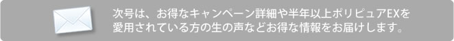 次号は、お得なキャンペーン詳細や半年以上ポリピュアEXを愛用されている方の声などお得な情報をお届けします。
