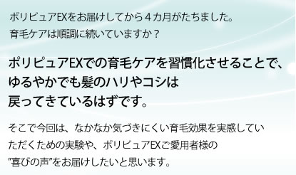 ポリピュアEXをお届けしてから4カ月がたちました。育毛ケアは順調に続いていますか？ポリピュアEXでの育毛ケアを習慣化させることで、ゆるやかでも髪のハリやコシは戻ってきているはずです。そこで今回は、なかなか気づきにくい育毛効果を実感していただくための実験や、ポリピュアEXご愛用者様の喜びの声をお届けしたいと思います。